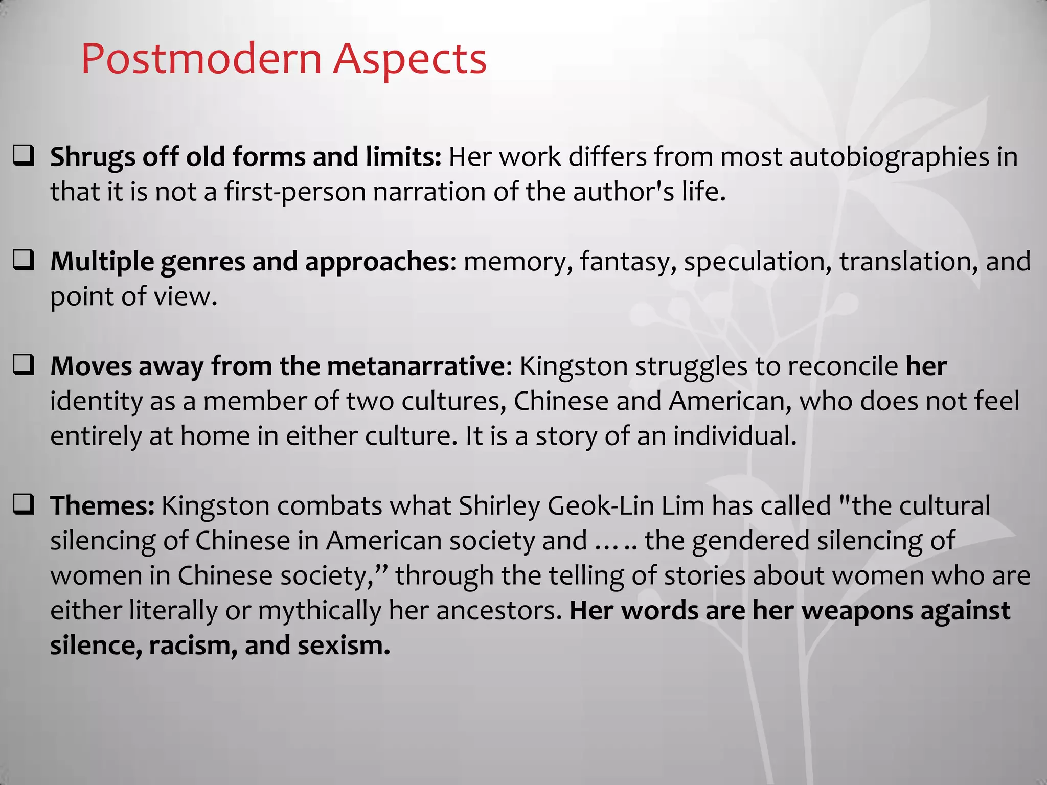 Postmodern Aspects
 Shrugs off old forms and limits: Her work differs from most autobiographies in
that it is not a first-person narration of the author's life.
 Multiple genres and approaches: memory, fantasy, speculation, translation, and
point of view.
 Moves away from the metanarrative: Kingston struggles to reconcile her
identity as a member of two cultures, Chinese and American, who does not feel
entirely at home in either culture. It is a story of an individual.
 Themes: Kingston combats what Shirley Geok-Lin Lim has called "the cultural
silencing of Chinese in American society and ….. the gendered silencing of
women in Chinese society,” through the telling of stories about women who are
either literally or mythically her ancestors. Her words are her weapons against
silence, racism, and sexism.
 