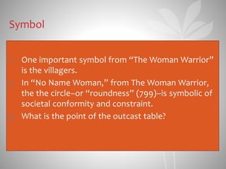 Symbol
1. One important symbol from “The Woman Warrior”
is the villagers.
2. In “No Name Woman,” from The Woman Warrior,
the the circle–or “roundness” (799)–is symbolic of
societal conformity and constraint.
3. What is the point of the outcast table?
 