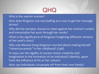 QHQ
1. Who is the warrior women?
2. How does Kingston use storytelling as a way to get her message
across?
3. Why did the narrator choose to rebel against her mother’s orders
and immortalize her aunt through her works?
4. What is the significance of Kingston imagining different versions
of her aunt’s story?
5. Why was Maxine Hong Kingston worried about making herself
“American-pretty” in her childhood? (798)
6. In ways can the rigidity of society foster creativity and
imagination in the formation of an individual’s identity, apart
from the influence of his or her culture?
7. How can individuals cut people off from their own family?
 