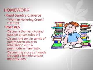 HOMEWORK
•Read Sandra Cisneros
• “Woman Hollering Creek”
1131-1139
•Post #36
• Discuss a theme: love and
passion or sex roles or?
• Discuss the text in terms of
postmodernism or in
articulation with a
postmodern manifesto.
• Discuss the story as it reads
through a feminist and/or
minority lens.
 