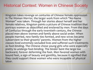 Historical Context: Women in Chinese Society
• Kingston takes revenge on centuries of Chinese female oppression
in The Woman Warrior, the larger work from which “No-Name
Woman” was taken. Through her stories about herself and her
female relatives, Kingston paints a picture of Chinese tradition that
portrays women as objectified and enslaved by men. From the days
of Confucius through the early twentieth century, the Chinese
placed men above women and family above social order. When
people married, new family ties formed, and new wives became
subservient to their grooms’ parents. Women from the higher
classes lived extremely secluded lives and suffered such treatments
as foot-binding. The Chinese chose young girls who were especially
pretty to undergo foot-binding. The binder bent the large toe
backward, forever deforming the foot. Men favored women with
bound feet, a sign of beauty and gentility, because it signified that
they could support these women who were incapable of physical
labor.
 