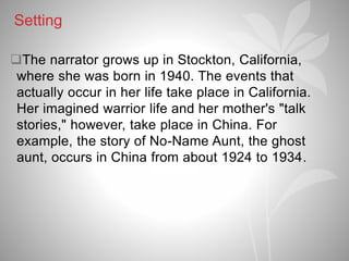 Setting
The narrator grows up in Stockton, California,
where she was born in 1940. The events that
actually occur in her life take place in California.
Her imagined warrior life and her mother's "talk
stories," however, take place in China. For
example, the story of No-Name Aunt, the ghost
aunt, occurs in China from about 1924 to 1934.
 
