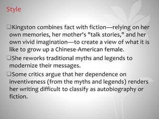 Style
Kingston combines fact with fiction—relying on her
own memories, her mother's "talk stories," and her
own vivid imagination—to create a view of what it is
like to grow up a Chinese-American female.
She reworks traditional myths and legends to
modernize their messages.
Some critics argue that her dependence on
inventiveness (from the myths and legends) renders
her writing difficult to classify as autobiography or
fiction.
 