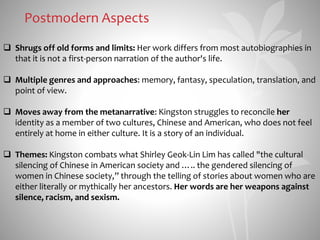 Postmodern Aspects
 Shrugs off old forms and limits: Her work differs from most autobiographies in
that it is not a first-person narration of the author's life.
 Multiple genres and approaches: memory, fantasy, speculation, translation, and
point of view.
 Moves away from the metanarrative: Kingston struggles to reconcile her
identity as a member of two cultures, Chinese and American, who does not feel
entirely at home in either culture. It is a story of an individual.
 Themes: Kingston combats what Shirley Geok-Lin Lim has called "the cultural
silencing of Chinese in American society and ….. the gendered silencing of
women in Chinese society,” through the telling of stories about women who are
either literally or mythically her ancestors. Her words are her weapons against
silence, racism, and sexism.
 