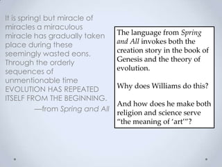 It is spring! but miracle of
miracles a miraculous
miracle has gradually taken
place during these
seemingly wasted eons.
Through the orderly
sequences of
unmentionable time
EVOLUTION HAS REPEATED
ITSELF FROM THE BEGINNING.
—from Spring and All
The language from Spring
and All invokes both the
creation story in the book of
Genesis and the theory of
evolution.
Why does Williams do this?
And how does he make both
religion and science serve
‚the meaning of ‘art’‛?
 