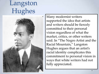 Langston
Hughes
Many modernist writers
supported the idea that artists
and writers should be fiercely
committed to their personal
vision regardless of what the
market, critics, or other writers
said. In ‚The Negro Artist and the
Racial Mountain,‛ Langston
Hughes argues that an artist’s
racial identity complicates this
commitment to personal vision in
ways that white writers had not
fully appreciated.
 