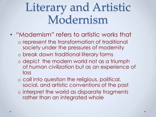 Literary and Artistic
Modernism
• “Modernism” refers to artistic works that
o represent the transformation of traditional
society under the pressures of modernity
o break down traditional literary forms
o depict the modern world not as a triumph
of human civilization but as an experience of
loss
o call into question the religious, political,
social, and artistic conventions of the past
o interpret the world as disparate fragments
rather than an integrated whole
 