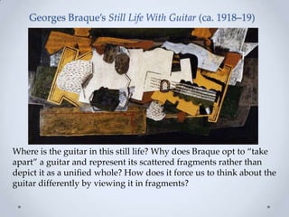 Georges Braque’s Still Life With Guitar (ca. 1918–19)
Where is the guitar in this still life? Why does Braque opt to ‚take
apart‛ a guitar and represent its scattered fragments rather than
depict it as a unified whole? How does it force us to think about the
guitar differently by viewing it in fragments?
 