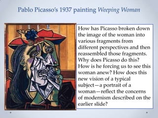 Pablo Picasso’s 1937 painting Weeping Woman
How has Picasso broken down
the image of the woman into
various fragments from
different perspectives and then
reassembled those fragments.
Why does Picasso do this?
How is he forcing us to see this
woman anew? How does this
new vision of a typical
subject—a portrait of a
woman—reflect the concerns
of modernism described on the
earlier slide?
 