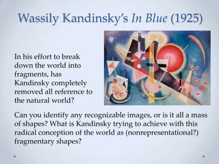 Wassily Kandinsky’s In Blue (1925)
In his effort to break
down the world into
fragments, has
Kandinsky completely
removed all reference to
the natural world?
Can you identify any recognizable images, or is it all a mass
of shapes? What is Kandinsky trying to achieve with this
radical conception of the world as (nonrepresentational?)
fragmentary shapes?
 