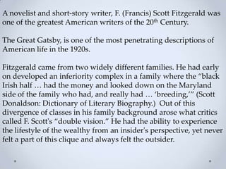 A novelist and short-story writer, F. (Francis) Scott Fitzgerald was
one of the greatest American writers of the 20th Century.
The Great Gatsby, is one of the most penetrating descriptions of
American life in the 1920s.
Fitzgerald came from two widely different families. He had early
on developed an inferiority complex in a family where the ‚black
Irish half … had the money and looked down on the Maryland
side of the family who had, and really had … ‘breeding,’‛ (Scott
Donaldson: Dictionary of Literary Biography.) Out of this
divergence of classes in his family background arose what critics
called F. Scott's ‚double vision.‛ He had the ability to experience
the lifestyle of the wealthy from an insider's perspective, yet never
felt a part of this clique and always felt the outsider.
 