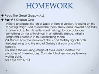  Read The Great Gatsby: ALL
 Post # 4 Choose One
Write a character sketch of Daisy or Tom or Jordan, focusing on the
recurring “tag” used to describe them. Daisy leans forward and talks
in a low voice; Tom is restless and hulking; Jordan balances
something on her chin almost in an athletic stance. What is
Fitzgerald’s purpose in thus describing them?
OR Discuss how the reunion of Daisy and Gatsby signals both
the beginning and the end of Gatsby’s dream and of his
success.
OR Trace the recurring image of eyes, and ascertain the
purposes of those images. Consider blindness on any level as
well as sight.
OR Your own QHQ
HOMEWORK
 