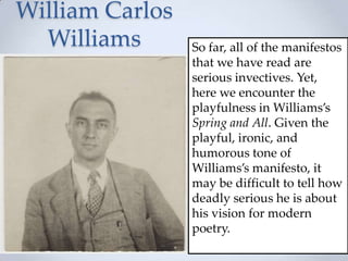 William Carlos
Williams So far, all of the manifestos
that we have read are
serious invectives. Yet,
here we encounter the
playfulness in Williams’s
Spring and All. Given the
playful, ironic, and
humorous tone of
Williams’s manifesto, it
may be difficult to tell how
deadly serious he is about
his vision for modern
poetry.
 