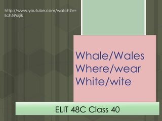 ELIT 48C Class 40
http://www.youtube.com/watch?v=
lich59xsjik
Whale/Wales
Where/wear
White/wite
 