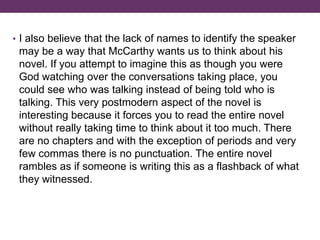 • I also believe that the lack of names to identify the speaker
may be a way that McCarthy wants us to think about his
novel. If you attempt to imagine this as though you were
God watching over the conversations taking place, you
could see who was talking instead of being told who is
talking. This very postmodern aspect of the novel is
interesting because it forces you to read the entire novel
without really taking time to think about it too much. There
are no chapters and with the exception of periods and very
few commas there is no punctuation. The entire novel
rambles as if someone is writing this as a flashback of what
they witnessed.
 