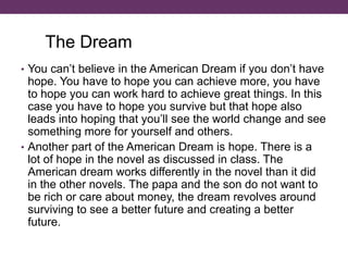 • You can’t believe in the American Dream if you don’t have
hope. You have to hope you can achieve more, you have
to hope you can work hard to achieve great things. In this
case you have to hope you survive but that hope also
leads into hoping that you’ll see the world change and see
something more for yourself and others.
• Another part of the American Dream is hope. There is a
lot of hope in the novel as discussed in class. The
American dream works differently in the novel than it did
in the other novels. The papa and the son do not want to
be rich or care about money, the dream revolves around
surviving to see a better future and creating a better
future.
The Dream
 