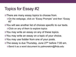 Topics for Essay #2
There are many essay topics to choose from.
On the webpage, click on “Essay Prompts” and then “Essay
#2”
You will see another list of choices specific to our texts.
Click on any of them to explore topics
You may write an essay on any of these topics.
You may write an essay on a topic of your choice.
You may use fodder from one of your posts.
The essay is due Thursday, June 27th before 7:00 am.
Send it as a word document to palmorekim@fhda.edu
 