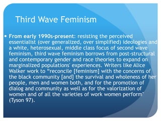 Third Wave Feminism
 From early 1990s-present: resisting the perceived
essentialist (over generalized, over simplified) ideologies and
a white, heterosexual, middle class focus of second wave
feminism, third wave feminism borrows from post-structural
and contemporary gender and race theories to expand on
marginalized populations' experiences. Writers like Alice
Walker work to “reconcile [feminism] with the concerns of
the black community [and] the survival and wholeness of her
people, men and women both, and for the promotion of
dialog and community as well as for the valorization of
women and of all the varieties of work women perform"
(Tyson 97).
 