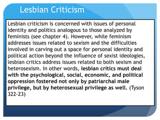 Lesbian criticism is concerned with issues of personal
identity and politics analogous to those analyzed by
feminists (see chapter 4). However, while feminism
addresses issues related to sexism and the difficulties
involved in carving out a space for personal identity and
political action beyond the influence of sexist ideologies,
lesbian critics address issues related to both sexism and
heterosexism. In other words, lesbian critics must deal
with the psychological, social, economic, and political
oppression fostered not only by patriarchal male
privilege, but by heterosexual privilege as well. (Tyson
322-23)
Lesbian Criticism
 