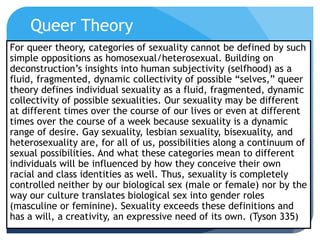 Queer Theory
For queer theory, categories of sexuality cannot be defined by such
simple oppositions as homosexual/heterosexual. Building on
deconstruction’s insights into human subjectivity (selfhood) as a
fluid, fragmented, dynamic collectivity of possible “selves,” queer
theory defines individual sexuality as a fluid, fragmented, dynamic
collectivity of possible sexualities. Our sexuality may be different
at different times over the course of our lives or even at different
times over the course of a week because sexuality is a dynamic
range of desire. Gay sexuality, lesbian sexuality, bisexuality, and
heterosexuality are, for all of us, possibilities along a continuum of
sexual possibilities. And what these categories mean to different
individuals will be influenced by how they conceive their own
racial and class identities as well. Thus, sexuality is completely
controlled neither by our biological sex (male or female) nor by the
way our culture translates biological sex into gender roles
(masculine or feminine). Sexuality exceeds these definitions and
has a will, a creativity, an expressive need of its own. (Tyson 335)
 
