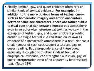  Finally, lesbian, gay, and queer criticism often rely on
similar kinds of textual evidence. For example, in
addition to the more obvious forms of textual cues—
such as homoerotic imagery and erotic encounters
between same-sex characters—there are rather subtle
textual cues that can create a homoerotic atmosphere
even in an otherwise heterosexual text, as we saw in the
examples of lesbian, gay, and queer criticism provided
earlier. No single textual cue can stand on its own as
evidence of a homoerotic atmosphere in a text. Nor can a
small number of such cues support a lesbian, gay, or
queer reading. But a preponderance of these cues,
especially if coupled with other kinds of textual or
biographical evidence, can strengthen a lesbian, gay, or
queer interpretation even of an apparently heterosexual
text. (Tyson 339)
 