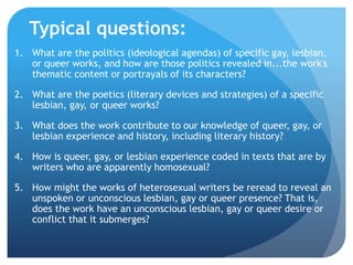 Typical questions:
1. What are the politics (ideological agendas) of specific gay, lesbian,
or queer works, and how are those politics revealed in...the work's
thematic content or portrayals of its characters?
2. What are the poetics (literary devices and strategies) of a specific
lesbian, gay, or queer works?
3. What does the work contribute to our knowledge of queer, gay, or
lesbian experience and history, including literary history?
4. How is queer, gay, or lesbian experience coded in texts that are by
writers who are apparently homosexual?
5. How might the works of heterosexual writers be reread to reveal an
unspoken or unconscious lesbian, gay or queer presence? That is,
does the work have an unconscious lesbian, gay or queer desire or
conflict that it submerges?
 