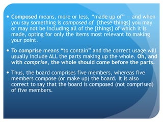  Composed means, more or less, “made up of” — and when
you say something is composed of {these things} you may
or may not be including all of the {things} of which it is
made, opting for only the items most relevant to making
your point.
 To comprise means “to contain” and the correct usage will
usually include ALL the parts making up the whole. Oh, and
with comprise, the whole should come before the parts.
 Thus, the board comprises five members, whereas five
members compose (or make up) the board. It is also
correct to say that the board is composed (not comprised)
of five members.
 