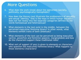 More Questions
6. What does the work reveal about the operations (socially,
politically, psychologically) homophobic?
7. How does the literary text illustrate the problematics of sexuality
and sexual "identity," that is the ways in which human sexuality
does not fall neatly into the separate categories defined by the
words homosexual and heterosexual?
8. What elements in the text exist in the middle, between the
perceived masculine/feminine binary? In other words, what
elements exhibit traits of both (bisexual)?
9. What elements of the text can be perceived as being masculine
(active, powerful) and feminine (passive, marginalized) and how
do the characters support these traditional roles?
10. What sort of support (if any) is given to elements or characters
who question the masculine/feminine binary? What happens to
those elements/characters?
 