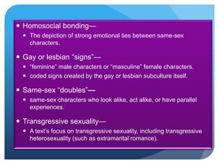  Homosocial bonding—
 The depiction of strong emotional ties between same-sex
characters.
 Gay or lesbian “signs”—
 “feminine” male characters or “masculine” female characters.
 coded signs created by the gay or lesbian subculture itself.
 Same-sex “doubles”—
 same-sex characters who look alike, act alike, or have parallel
experiences.
 Transgressive sexuality—
 A text’s focus on transgressive sexuality, including transgressive
heterosexuality (such as extramarital romance).
 