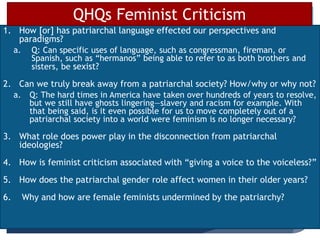 1. How [or] has patriarchal language effected our perspectives and
paradigms?
a. Q: Can specific uses of language, such as congressman, fireman, or
Spanish, such as “hermanos” being able to refer to as both brothers and
sisters, be sexist?
2. Can we truly break away from a patriarchal society? How/why or why not?
a. Q: The hard times in America have taken over hundreds of years to resolve,
but we still have ghosts lingering—slavery and racism for example. With
that being said, is it even possible for us to move completely out of a
patriarchal society into a world were feminism is no longer necessary?
3. What role does power play in the disconnection from patriarchal
ideologies?
4. How is feminist criticism associated with “giving a voice to the voiceless?”
5. How does the patriarchal gender role affect women in their older years?
6. Why and how are female feminists undermined by the patriarchy?
QHQs Feminist Criticism
 