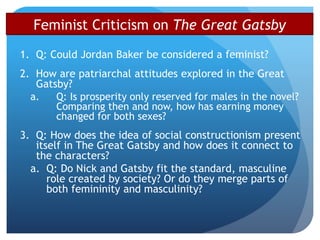 Feminist Criticism on The Great Gatsby
1. Q: Could Jordan Baker be considered a feminist?
2. How are patriarchal attitudes explored in the Great
Gatsby?
a. Q: Is prosperity only reserved for males in the novel?
Comparing then and now, how has earning money
changed for both sexes?
3. Q: How does the idea of social constructionism present
itself in The Great Gatsby and how does it connect to
the characters?
a. Q: Do Nick and Gatsby fit the standard, masculine
role created by society? Or do they merge parts of
both femininity and masculinity?
 