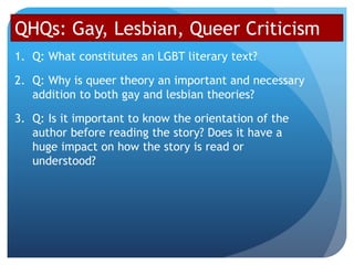 QHQs: Gay, Lesbian, Queer Criticism
1. Q: What constitutes an LGBT literary text?
2. Q: Why is queer theory an important and necessary
addition to both gay and lesbian theories?
3. Q: Is it important to know the orientation of the
author before reading the story? Does it have a
huge impact on how the story is read or
understood?
 