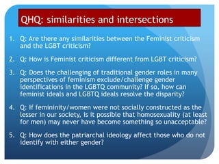 QHQ: similarities and intersections
1. Q: Are there any similarities between the Feminist criticism
and the LGBT criticism?
2. Q: How is Feminist criticism different from LGBT criticism?
3. Q: Does the challenging of traditional gender roles in many
perspectives of feminism exclude/challenge gender
identifications in the LGBTQ community? If so, how can
feminist ideals and LGBTQ ideals resolve the disparity?
4. Q: If femininity/women were not socially constructed as the
lesser in our society, is it possible that homosexuality (at least
for men) may never have become something so unacceptable?
5. Q: How does the patriarchal ideology affect those who do not
identify with either gender?
 