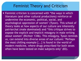  Feminist criticism is concerned with “the ways in which
literature (and other cultural productions) reinforce or
undermine the economic, political, social, and
psychological oppression of women" (Tyson). This school of
theory looks at how aspects of our culture are inherently
patriarchal (male dominated) and “this critique strives to
expose the explicit and implicit misogyny in male writing
about women" (Richter 1346). This misogyny, Tyson reminds
us, can extend into diverse areas of our culture: "Perhaps
the most chilling example [...] is found in the world of
modern medicine, where drugs prescribed for both sexes
often have been tested on male subjects only" (83).
Feminist Theory and Criticism
 