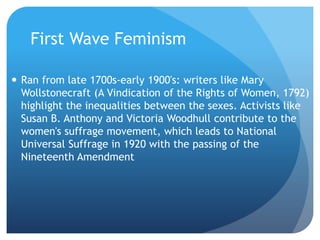 First Wave Feminism
 Ran from late 1700s-early 1900's: writers like Mary
Wollstonecraft (A Vindication of the Rights of Women, 1792)
highlight the inequalities between the sexes. Activists like
Susan B. Anthony and Victoria Woodhull contribute to the
women's suffrage movement, which leads to National
Universal Suffrage in 1920 with the passing of the
Nineteenth Amendment
 