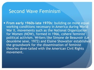 Second Wave Feminism
 From early 1960s-late 1970s: building on more equal
working conditions necessary in America during World
War II, movements such as the National Organization
for Women (NOW), formed in 1966, cohere feminist
political activism. Writers like Simone de Beauvoir (Le
deuxième sexe, 1972) and Elaine Showalter established
the groundwork for the dissemination of feminist
theories dove-tailed with the American Civil Rights
movement.
 