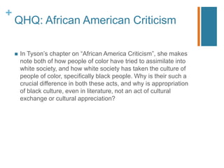 +
QHQ: African American Criticism
1. Q: Can white critical theorists effectively evaluate African American
texts? Can Euro...
