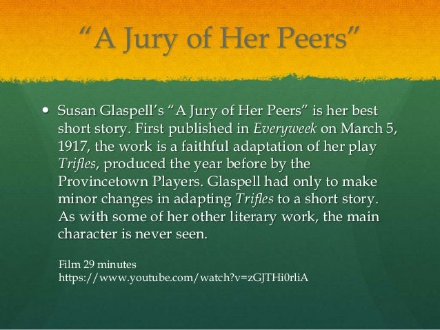 a jury of her peers literary A jury of her peers a jury of her peers, written in 1917, is a short story by susan glaspell, loosely based on the 1900 murder of john hossack (not the famed abolitionist), which glaspell covered while working as a journalist for. a jury of her peers literary A jury of her peers a jury of her peers, written in 1917, is a short story by susan glaspell, loosely based on the 1900 murder of john hossack (not the famed abolitionist), which glaspell covered while working as a journalist for.