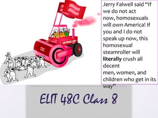 Jerry Falwell said “If
            we do not act
            now, homosexuals
            will own America! If
            you and I do not
            speak up now, this
            homosexual
            steamroller will
            literally crush all
            decent
            men, women, and
            children who get in its
            way”

ELIT 48C Class 8
 