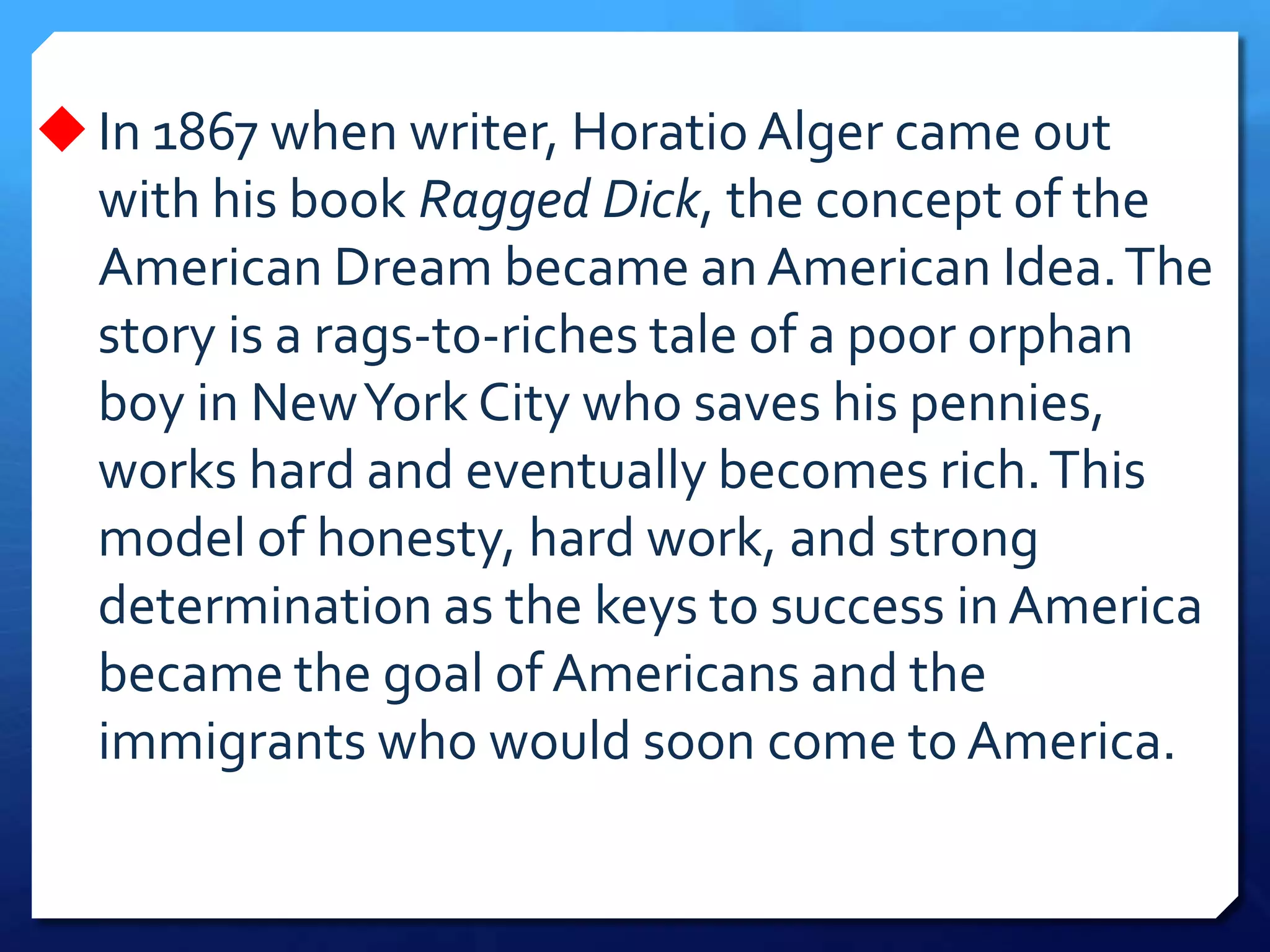 In 1867 when writer, Horatio Alger came out
with his book Ragged Dick, the concept of the
American Dream became an American Idea.The
story is a rags-to-riches tale of a poor orphan
boy in NewYork City who saves his pennies,
works hard and eventually becomes rich.This
model of honesty, hard work, and strong
determination as the keys to success in America
became the goal of Americans and the
immigrants who would soon come to America.
 