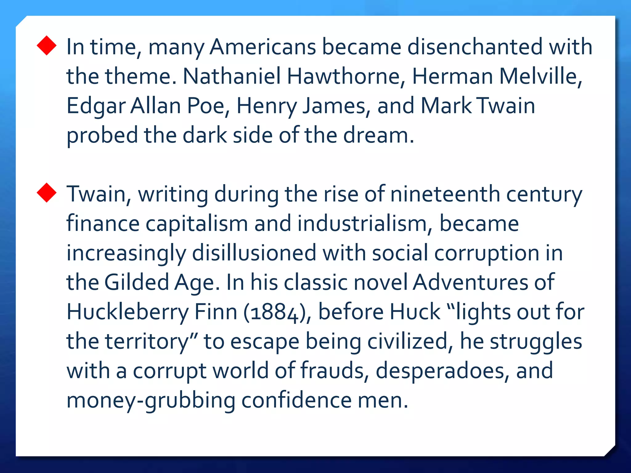  In time, many Americans became disenchanted with
the theme. Nathaniel Hawthorne, Herman Melville,
Edgar Allan Poe, Henry James, and MarkTwain
probed the dark side of the dream.
 Twain, writing during the rise of nineteenth century
finance capitalism and industrialism, became
increasingly disillusioned with social corruption in
the Gilded Age. In his classic novel Adventures of
Huckleberry Finn (1884), before Huck “lights out for
the territory” to escape being civilized, he struggles
with a corrupt world of frauds, desperadoes, and
money-grubbing confidence men.
 