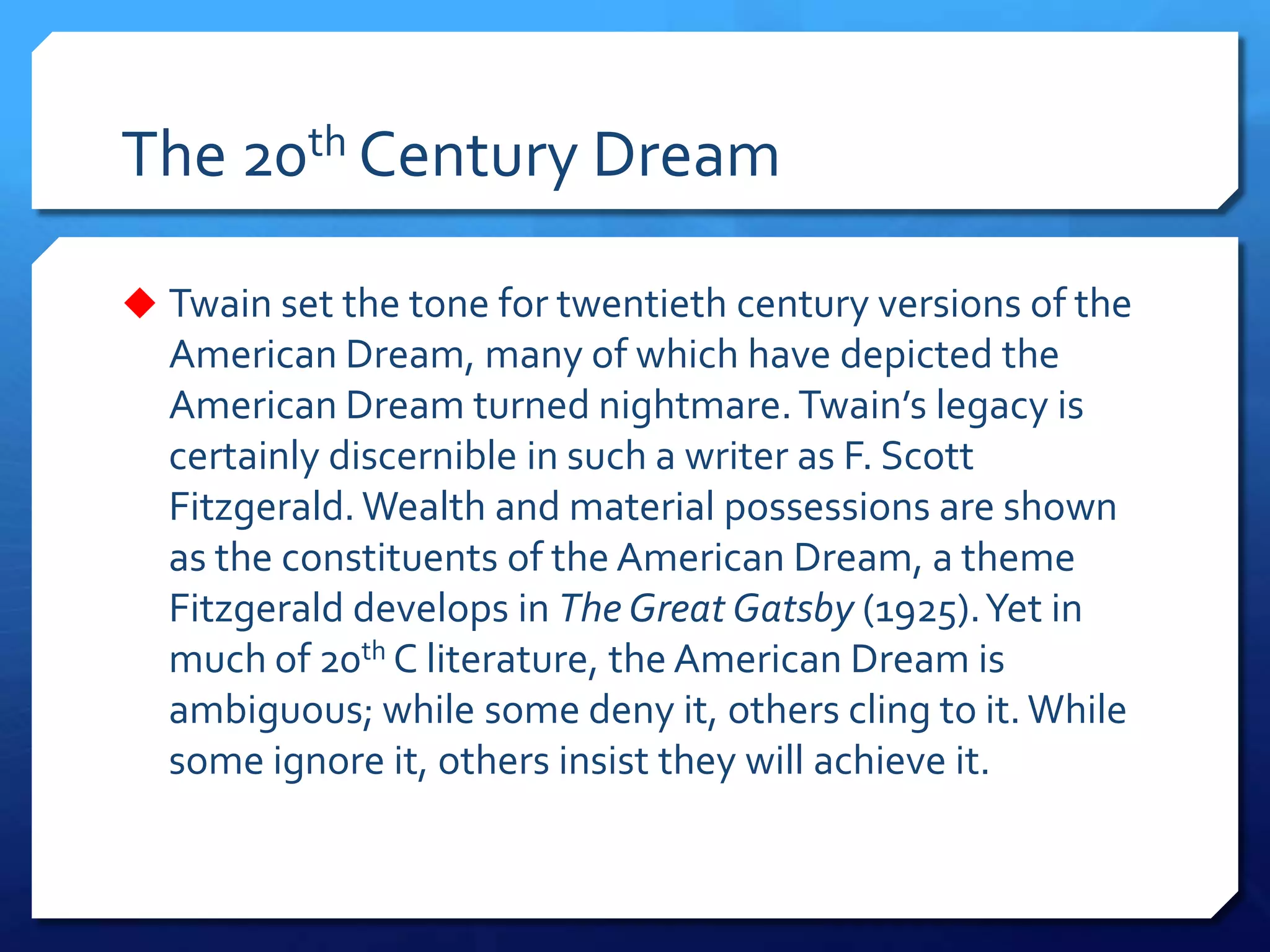 The 20th Century Dream
 Twain set the tone for twentieth century versions of the
American Dream, many of which have depicted the
American Dream turned nightmare.Twain’s legacy is
certainly discernible in such a writer as F. Scott
Fitzgerald. Wealth and material possessions are shown
as the constituents of the American Dream, a theme
Fitzgerald develops in The Great Gatsby (1925).Yet in
much of 20th C literature, the American Dream is
ambiguous; while some deny it, others cling to it. While
some ignore it, others insist they will achieve it.
 