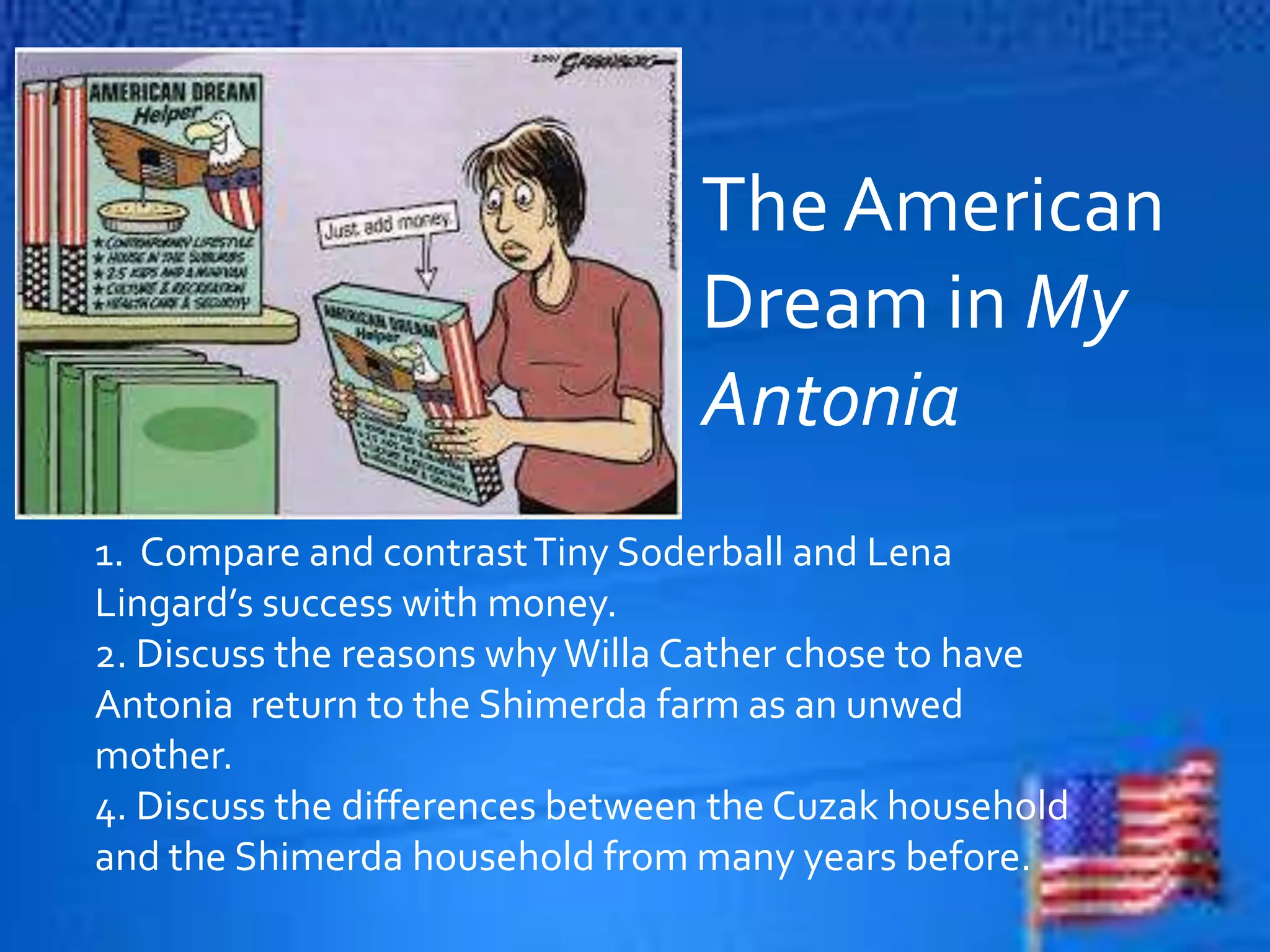 The American
Dream in My
Antonia
1. Compare and contrastTiny Soderball and Lena
Lingard’s success with money.
2. Discuss the reasons whyWilla Cather chose to have
Antonia return to the Shimerda farm as an unwed
mother.
4. Discuss the differences between the Cuzak household
and the Shimerda household from many years before.
 