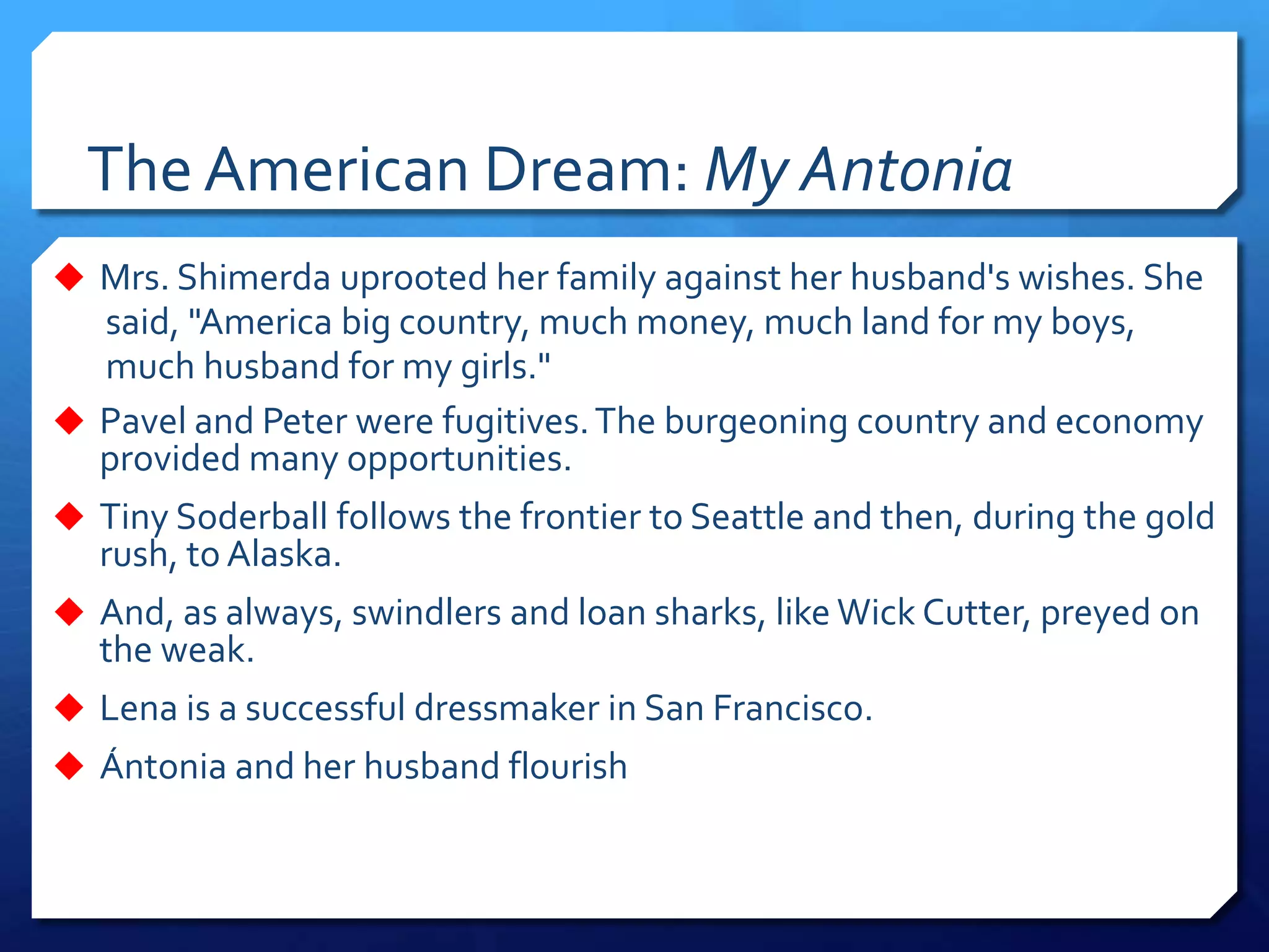 The American Dream: My Antonia
 Mrs. Shimerda uprooted her family against her husband's wishes. She
said, "America big country, much money, much land for my boys,
much husband for my girls."
 Pavel and Peter were fugitives.The burgeoning country and economy
provided many opportunities.
 Tiny Soderball follows the frontier to Seattle and then, during the gold
rush, to Alaska.
 And, as always, swindlers and loan sharks, like Wick Cutter, preyed on
the weak.
 Lena is a successful dressmaker in San Francisco.
 Ántonia and her husband flourish
 
