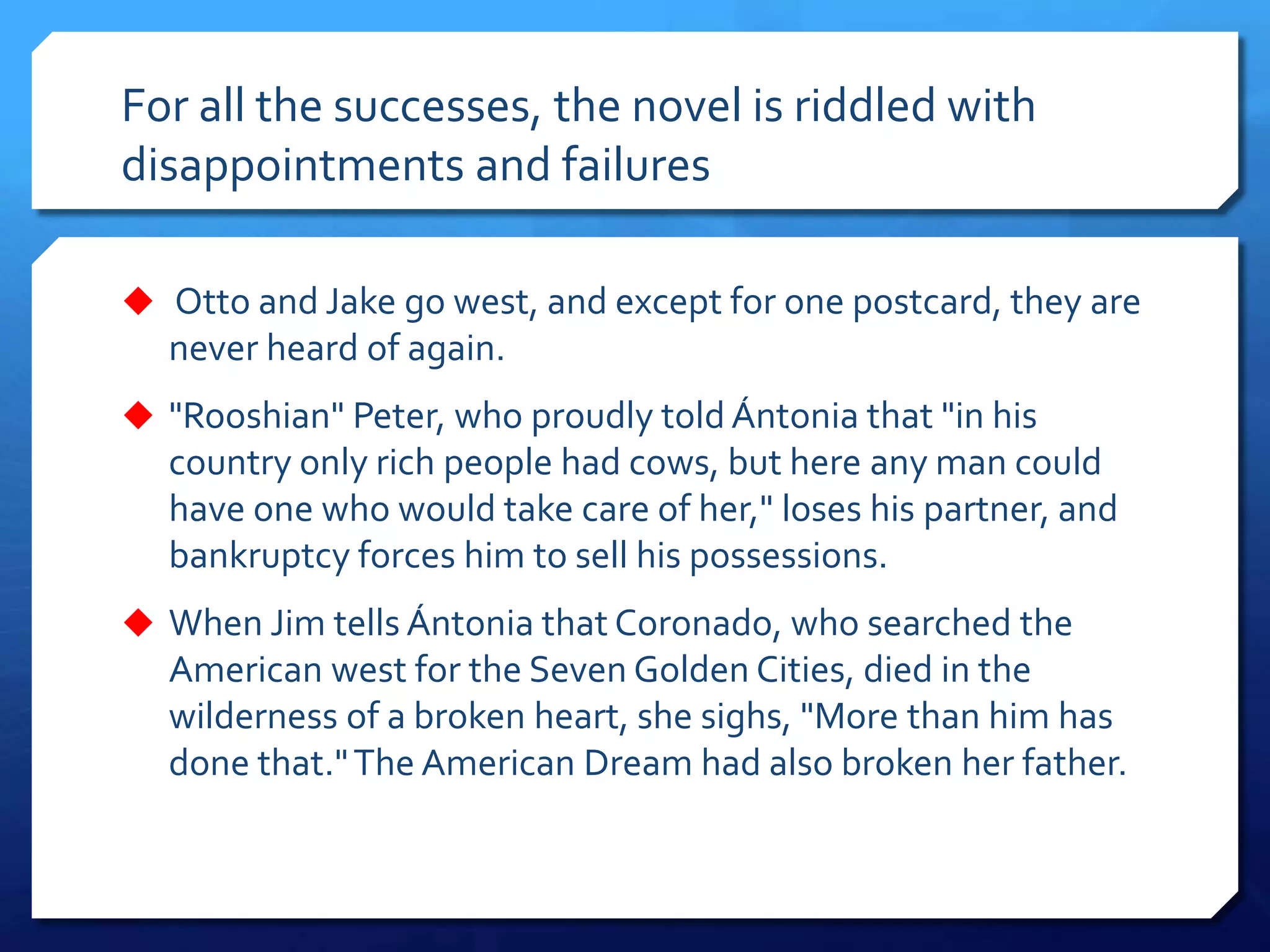 For all the successes, the novel is riddled with
disappointments and failures
 Otto and Jake go west, and except for one postcard, they are
never heard of again.
 "Rooshian" Peter, who proudly told Ántonia that "in his
country only rich people had cows, but here any man could
have one who would take care of her," loses his partner, and
bankruptcy forces him to sell his possessions.
 When Jim tells Ántonia that Coronado, who searched the
American west for the Seven Golden Cities, died in the
wilderness of a broken heart, she sighs, "More than him has
done that."The American Dream had also broken her father.
 