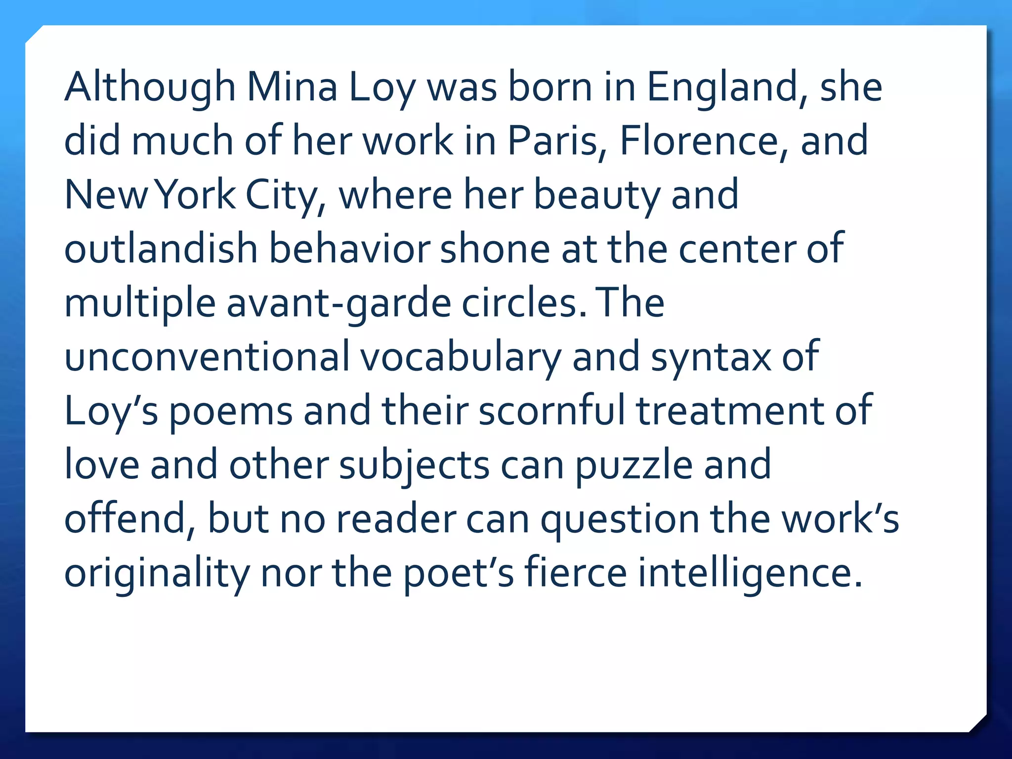 Although Mina Loy was born in England, she
did much of her work in Paris, Florence, and
NewYork City, where her beauty and
outlandish behavior shone at the center of
multiple avant-garde circles.The
unconventional vocabulary and syntax of
Loy’s poems and their scornful treatment of
love and other subjects can puzzle and
offend, but no reader can question the work’s
originality nor the poet’s fierce intelligence.
 