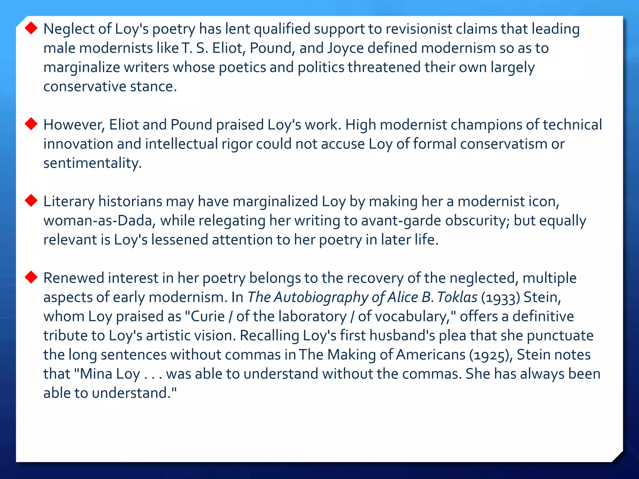  Neglect of Loy's poetry has lent qualified support to revisionist claims that leading
male modernists likeT. S. Eliot, Pound, and Joyce defined modernism so as to
marginalize writers whose poetics and politics threatened their own largely
conservative stance.
 However, Eliot and Pound praised Loy's work. High modernist champions of technical
innovation and intellectual rigor could not accuse Loy of formal conservatism or
sentimentality.
 Literary historians may have marginalized Loy by making her a modernist icon,
woman-as-Dada, while relegating her writing to avant-garde obscurity; but equally
relevant is Loy's lessened attention to her poetry in later life.
 Renewed interest in her poetry belongs to the recovery of the neglected, multiple
aspects of early modernism. In The Autobiography of Alice B.Toklas (1933) Stein,
whom Loy praised as "Curie / of the laboratory / of vocabulary," offers a definitive
tribute to Loy's artistic vision. Recalling Loy's first husband's plea that she punctuate
the long sentences without commas inThe Making of Americans (1925), Stein notes
that "Mina Loy . . . was able to understand without the commas. She has always been
able to understand."
 