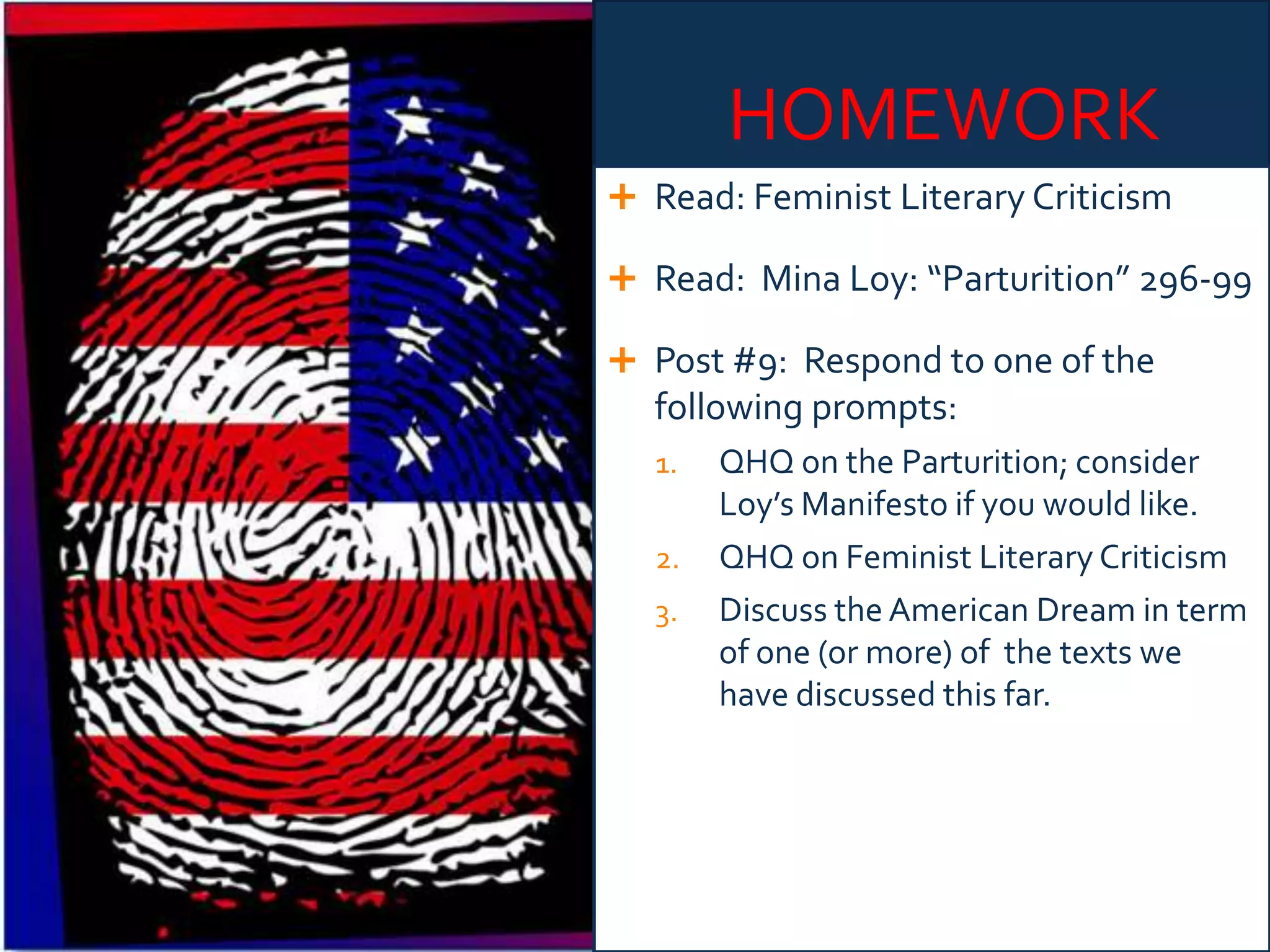 HOMEWORK
 Read: Feminist Literary Criticism
 Read: Mina Loy: “Parturition” 296-99
 Post #9: Respond to one of the
following prompts:
1. QHQ on the Parturition; consider
Loy’s Manifesto if you would like.
2. QHQ on Feminist Literary Criticism
3. Discuss the American Dream in term
of one (or more) of the texts we
have discussed this far.
 
