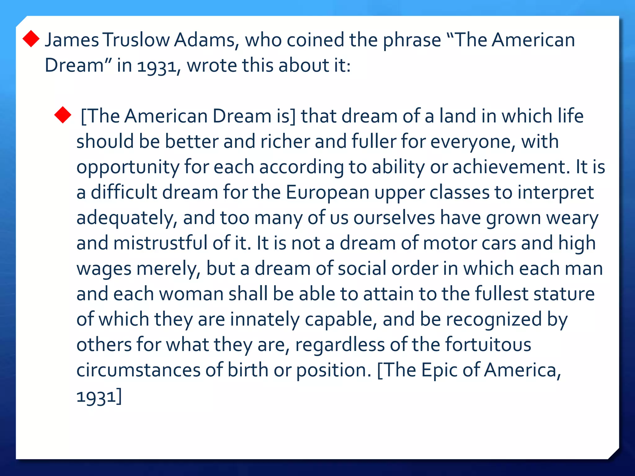 JamesTruslow Adams, who coined the phrase “The American
Dream” in 1931, wrote this about it:
 [The American Dream is] that dream of a land in which life
should be better and richer and fuller for everyone, with
opportunity for each according to ability or achievement. It is
a difficult dream for the European upper classes to interpret
adequately, and too many of us ourselves have grown weary
and mistrustful of it. It is not a dream of motor cars and high
wages merely, but a dream of social order in which each man
and each woman shall be able to attain to the fullest stature
of which they are innately capable, and be recognized by
others for what they are, regardless of the fortuitous
circumstances of birth or position. [The Epic of America,
1931]
 