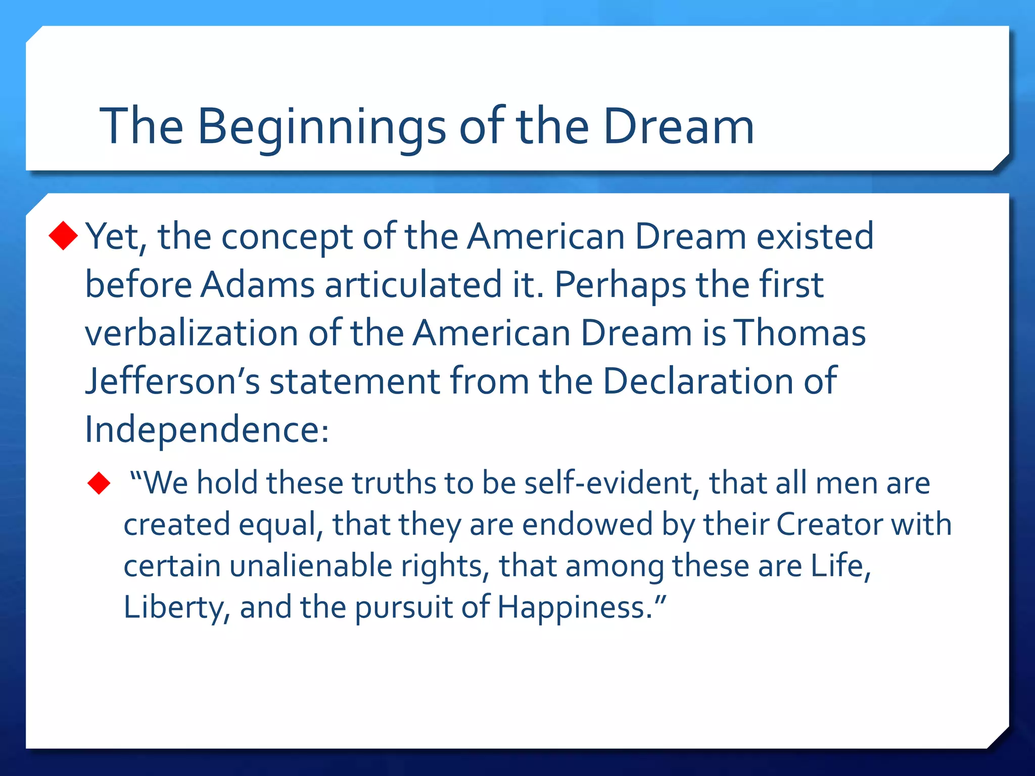 The Beginnings of the Dream
Yet, the concept of the American Dream existed
beforeAdams articulated it. Perhaps the first
verbalization of the American Dream isThomas
Jefferson’s statement from the Declaration of
Independence:
 “We hold these truths to be self-evident, that all men are
created equal, that they are endowed by their Creator with
certain unalienable rights, that among these are Life,
Liberty, and the pursuit of Happiness.”
 